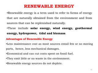 •Renewable energy is a term used to refer to forms of energy
that are naturally obtained from the environment and from
sources that can be replenished naturally.
•These include solar energy, wind energy, geothermal
energy, hydropower, tidal and biomass.
RENEWABLE ENERGY
Advantages of Renewable Energy
•Less maintenance cost as most sources entail few or no moving
parts, hence, less mechanical damages.
•Economical and can cut costs spent on fossil fuel.
•They emit little or no waste in the environment.
•Renewable energy sources do not deplete.
35
 