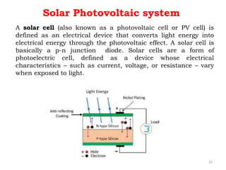 A solar cell (also known as a photovoltaic cell or PV cell) is
defined as an electrical device that converts light energy into
electrical energy through the photovoltaic effect. A solar cell is
basically a p-n junction diode. Solar cells are a form of
photoelectric cell, defined as a device whose electrical
characteristics – such as current, voltage, or resistance – vary
when exposed to light.
Solar Photovoltaic system
37
 