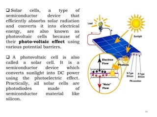  Solar cells, a type of
semiconductor device that
efficiently absorbs solar radiation
and converts it into electrical
energy, are also known as
photovoltaic cells because of
their photo-voltaic effect using
various potential barriers.
 A photovoltaic cell is also
called a solar cell. It is a
semiconductor device which
converts sunlight into DC power
using the photoelectric effect.
Practically, all solar cells are
photodiodes made of
semiconductor material like
silicon.
38
 