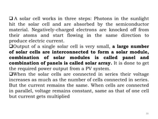  A solar cell works in three steps: Photons in the sunlight
hit the solar cell and are absorbed by the semiconductor
material. Negatively-charged electrons are knocked off from
their atoms and start flowing in the same direction to
produce electric current.
Output of a single solar cell is very small, a large number
of solar cells are interconnected to form a solar module,
combination of solar modules is called panel and
combination of panels is called solar array. It is done to get
the required power output from a PV system.
When the solar cells are connected in series their voltage
increases as much as the number of cells connected in series.
But the current remains the same. When cells are connected
in parallel, voltage remains constant, same as that of one cell
but current gets multiplied
39
 