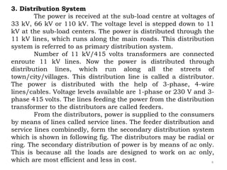 4
3. Distribution System
The power is received at the sub-load centre at voltages of
33 kV, 66 kV or 110 kV. The voltage level is stepped down to 11
kV at the sub-load centers. The power is distributed through the
11 kV lines, which runs along the main roads. This distribution
system is referred to as primary distribution system.
Number of 11 kV/415 volts transformers are connected
enroute 11 kV lines. Now the power is distributed through
distribution lines, which run along all the streets of
town/city/villages. This distribution line is called a distributor.
The power is distributed with the help of 3-phase, 4-wire
lines/cables. Voltage levels available are 1-phase or 230 V and 3-
phase 415 volts. The lines feeding the power from the distribution
transformer to the distributors are called feeders.
From the distributors, power is supplied to the consumers
by means of lines called service lines. The feeder distribution and
service lines combinedly, form the secondary distribution system
which is shown in following fig. The distributors may be radial or
ring. The secondary distribution of power is by means of ac only.
This is because all the loads are designed to work on ac only,
which are most efficient and less in cost.
 