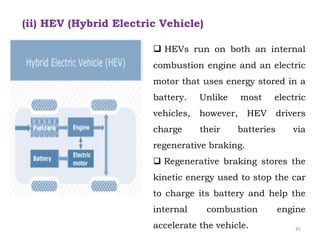  HEVs run on both an internal
combustion engine and an electric
motor that uses energy stored in a
battery. Unlike most electric
vehicles, however, HEV drivers
charge their batteries via
regenerative braking.
 Regenerative braking stores the
kinetic energy used to stop the car
to charge its battery and help the
internal combustion engine
accelerate the vehicle.
(ii) HEV (Hybrid Electric Vehicle)
45
 
