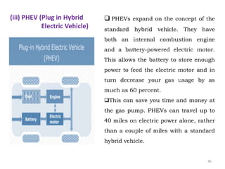  PHEVs expand on the concept of the
standard hybrid vehicle. They have
both an internal combustion engine
and a battery-powered electric motor.
This allows the battery to store enough
power to feed the electric motor and in
turn decrease your gas usage by as
much as 60 percent.
This can save you time and money at
the gas pump. PHEVs can travel up to
40 miles on electric power alone, rather
than a couple of miles with a standard
hybrid vehicle.
(iii) PHEV (Plug in Hybrid
Electric Vehicle)
46
 