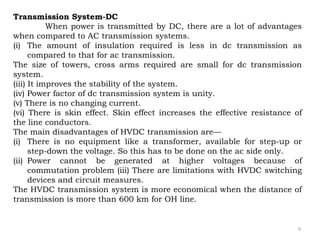 9
Transmission System-DC
When power is transmitted by DC, there are a lot of advantages
when compared to AC transmission systems.
(i) The amount of insulation required is less in dc transmission as
compared to that for ac transmission.
The size of towers, cross arms required are small for dc transmission
system.
(iii) It improves the stability of the system.
(iv) Power factor of dc transmission system is unity.
(v) There is no changing current.
(vi) There is skin effect. Skin effect increases the effective resistance of
the line conductors.
The main disadvantages of HVDC transmission are—
(i) There is no equipment like a transformer, available for step-up or
step-down the voltage. So this has to be done on the ac side only.
(ii) Power cannot be generated at higher voltages because of
commutation problem (iii) There are limitations with HVDC switching
devices and circuit measures.
The HVDC transmission system is more economical when the distance of
transmission is more than 600 km for OH line.
 