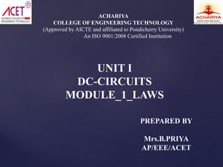 ACHARIYA
COLLEGE OF ENGINEERING TECHNOLOGY
(Approved by AICTE and affiliated to Pondicherry University)
An ISO 9001:2008 Certified Institution
UNIT I
DC-CIRCUITS
MODULE_1_LAWS
PREPARED BY
Mrs.B.PRIYA
AP/EEE/ACET
 