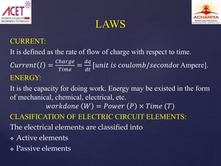 CURRENT:
It is defined as the rate of flow of charge with respect to time.
𝐶𝑢𝑟𝑟𝑒𝑛𝑡 𝐼 =
𝐶ℎ𝑎𝑟𝑔𝑒
𝑇𝑖𝑚𝑒
=
𝑑𝑞
𝑑𝑡
[𝑢𝑛𝑖𝑡 𝑖𝑠 𝑐𝑜𝑢𝑙𝑜𝑚𝑏/𝑠𝑒𝑐𝑜𝑛𝑑or Ampere].
ENERGY:
It is the capacity for doing work. Energy may be existed in the form
of mechanical, chemical, electrical, etc.
𝑤𝑜𝑟𝑘𝑑𝑜𝑛𝑒 𝑊 = 𝑃𝑜𝑤𝑒𝑟 𝑃 × 𝑇𝑖𝑚𝑒 (𝑇)
CLASIFICATION OF ELECTRIC CIRCUIT ELEMENTS:
The electrical elements are classified into
 Active elements
 Passive elements
LAWS
 