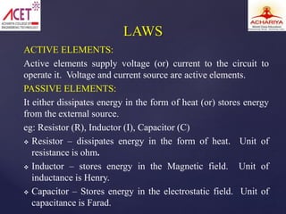 ACTIVE ELEMENTS:
Active elements supply voltage (or) current to the circuit to
operate it. Voltage and current source are active elements.
PASSIVE ELEMENTS:
It either dissipates energy in the form of heat (or) stores energy
from the external source.
eg: Resistor (R), Inductor (I), Capacitor (C)
 Resistor – dissipates energy in the form of heat. Unit of
resistance is ohm.
 Inductor – stores energy in the Magnetic field. Unit of
inductance is Henry.
 Capacitor – Stores energy in the electrostatic field. Unit of
capacitance is Farad.
LAWS
 