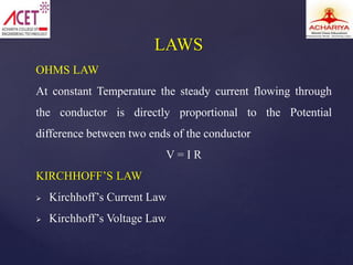 OHMS LAW
At constant Temperature the steady current flowing through
the conductor is directly proportional to the Potential
difference between two ends of the conductor
V = I R
KIRCHHOFF’S LAW
 Kirchhoff’s Current Law
 Kirchhoff’s Voltage Law
LAWS
 