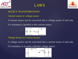 SOURCE TRANSFORMATION
Current source to voltage source
A current source can be converted into a voltage source if and only
if a resistance is parallel to this current source
Voltage Source to Current Source
A voltage source can be converted into a current source if and only
if a resistance is in series with this voltage source
LAWS
 