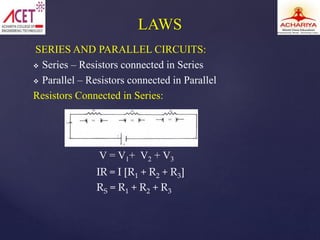 SERIES AND PARALLEL CIRCUITS:
 Series – Resistors connected in Series
 Parallel – Resistors connected in Parallel
Resistors Connected in Series:
IR = I [R1 + R2 + R3]
RS = R1 + R2 + R3
LAWS
V = V1+ V2 + V3
 