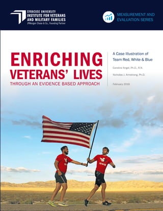 A Case Illustration of
Team Red, White & Blue
February 2016
Caroline Angel, Ph.D., R.N.
Nicholas J. Armstrong, Ph.D.
THROUGH AN EVIDENCE BASED APPROACH
ENRICHING
VETERANS’ LIVES
MEASUREMENT AND
EVALUATION SERIES
 