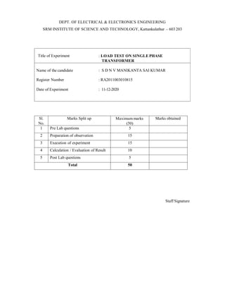 DEPT. OF ELECTRICAL & ELECTRONICS ENGINEERING
SRM INSTITUTE OF SCIENCE AND TECHNOLOGY, Kattankulathur – 603 203
Title of Experiment : LOAD TEST ON SINGLE PHASE
TRANSFORMER
Date of Experiment : 11-12-2020
Sl.
No.
Marks Split up Maximum marks
(50)
Marks obtained
1 Pre Lab questions 5
2 Preparation of observation 15
3 Execution of experiment 15
4 Calculation / Evaluation of Result 10
5 Post Lab questions 5
Total 50
Staff Signature
Name of the candidate : S D N V MANIKANTA SAI KUMAR
Register Number : RA2011003010815
 