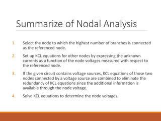 Summarize of Nodal Analysis
1. Select the node to which the highest number of branches is connected
as the referenced node.
2. Set up KCL equations for other nodes by expressing the unknown
currents as a function of the node voltages measured with respect to
the referenced node.
3. If the given circuit contains voltage sources, KCL equations of those two
nodes connected by a voltage source are combined to eliminate the
redundancy of KCL equations since the additional information is
available through the node voltage.
4. Solve KCL equations to determine the node voltages.
 