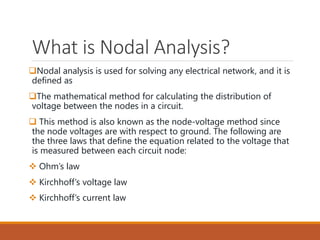 What is Nodal Analysis?
Nodal analysis is used for solving any electrical network, and it is
defined as
The mathematical method for calculating the distribution of
voltage between the nodes in a circuit.
 This method is also known as the node-voltage method since
the node voltages are with respect to ground. The following are
the three laws that define the equation related to the voltage that
is measured between each circuit node:
 Ohm’s law
 Kirchhoff’s voltage law
 Kirchhoff’s current law
 