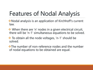 Features of Nodal Analysis
Nodal analysis is an application of Kirchhoff’s current
law.
 When there are ‘n’ nodes in a given electrical circuit,
there will be ‘n-1’ simultaneous equations to be solved.
 To obtain all the node voltages, ‘n-1’ should be
solved.
The number of non-reference nodes and the number
of nodal equations to be obtained are equal.
 