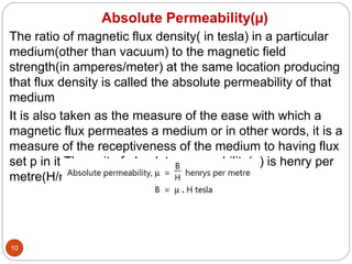 Absolute Permeability(µ)
10
The ratio of magnetic flux density( in tesla) in a particular
medium(other than vacuum) to the magnetic field
strength(in amperes/meter) at the same location producing
that flux density is called the absolute permeability of that
medium
It is also taken as the measure of the ease with which a
magnetic flux permeates a medium or in other words, it is a
measure of the receptiveness of the medium to having flux
set p in it.The unit of absolute permeability(µ) is henry per
metre(H/m).
 