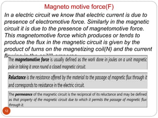 Magneto motive force(F)
12
In a electric circuit we know that electric current is due to
presence of electromotive force. Similarly in the magnetic
circuit it is due to the presence of magnetomotive force.
This magnetomotive force which produces or tends to
produce the flux in the magnetic circuit is given by the
product of turns on the magnetizing coil(N) and the current
flowing in the coil(I) amperes.
MMF= N * I amperes.
 