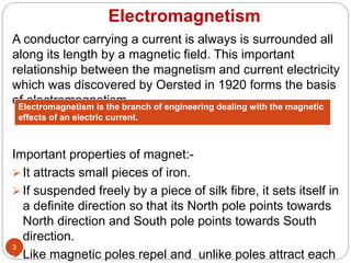 Electromagnetism
A conductor carrying a current is always is surrounded all
along its length by a magnetic field. This important
relationship between the magnetism and current electricity
which was discovered by Oersted in 1920 forms the basis
of electromagnetism.
Important properties of magnet:-
 It attracts small pieces of iron.
 If suspended freely by a piece of silk fibre, it sets itself in
a definite direction so that its North pole points towards
North direction and South pole points towards South
direction.
 Like magnetic poles repel and unlike poles attract each
3
Electromagnetism is the branch of engineering dealing with the magnetic
effects of an electric current.
 