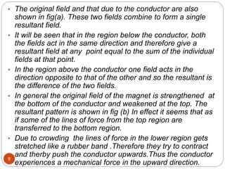 8
• The original field and that due to the conductor are also
shown in fig(a). These two fields combine to form a single
resultant field.
• It will be seen that in the region below the conductor, both
the fields act in the same direction and therefore give a
resultant field at any point equal to the sum of the individual
fields at that point.
• In the region above the conductor one field acts in the
direction opposite to that of the other and so the resultant is
the difference of the two fields.
• In general the original field of the magnet is strengthened at
the bottom of the conductor and weakened at the top. The
resultant pattern is shown in fig (b) In effect it seems that as
if some of the lines of force from the top region are
transferred to the bottom region.
• Due to crowding the lines of force in the lower region gets
stretched like a rubber band .Therefore they try to contract
and therby push the conductor upwards.Thus the conductor
experiences a mechanical force in the upward direction.
 
