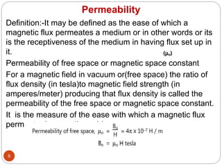 Permeability
9
Definition:-It may be defined as the ease of which a
magnetic flux permeates a medium or in other words or its
is the receptiveness of the medium in having flux set up in
it.
Permeability of free space or magnetic space constant
For a magnetic field in vacuum or(free space) the ratio of
flux density (in tesla)to magnetic field strength (in
amperes/meter) producing that flux density is called the
permeability of the free space or magnetic space constant.
It is the measure of the ease with which a magnetic flux
permeates(passes through) a vacuum.
 