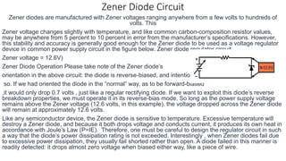 Zener Diode Circuit
Zener diodes are manufactured with Zener voltages ranging anywhere from a few volts to hundreds of
volts. This
Zener voltage changes slightly with temperature, and like common carbon-composition resistor values,
may be anywhere from 5 percent to 10 percent in error from the manufacturer’s specifications. However,
this stability and accuracy is generally good enough for the Zener diode to be used as a voltage regulator
device in common power supply circuit in the figure below. Zener diode regulator circuit,
Zener voltage = 12.6V)
Zener Diode Operation Please take note of the Zener diode’s
orientation in the above circuit: the diode is reverse-biased, and intentionally
so. If we had oriented the diode in the “normal” way, as to be forward-biased
,it would only drop 0.7 volts , just like a regular rectifying diode. If we want to exploit this diode’s reverse
breakdown properties, we must operate it in its reverse-bias mode. So long as the power supply voltage
remains above the Zener voltage (12.6 volts, in this example), the voltage dropped across the Zener diode
will remain at approximately 12.6 volts.
Like any semiconductor device, the Zener diode is sensitive to temperature. Excessive temperature will
destroy a Zener diode, and because it both drops voltage and conducts current, it produces its own heat in
accordance with Joule’s Law (P=IE). Therefore, one must be careful to design the regulator circuit in such
a way that the diode’s power dissipation rating is not exceeded. Interestingly , when Zener diodes fail due
to excessive power dissipation, they usually fail shorted rather than open. A diode failed in this manner is
readily detected: it drops almost zero voltage when biased either way, like a piece of wire.
 