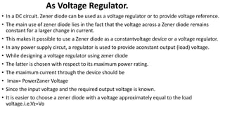 As Voltage Regulator.
• In a DC circuit. Zener diode can be used as a voltage regulator or to provide voltage reference.
• The main use of zener diode lies in the fact that the voltage across a Zener diode remains
constant for a larger change in current.
• This makes it possible to use a Zener diode as a constantvoltage device or a voltage regulator.
• In any power supply circut, a regulator is used to provide aconstant output (load) voltage.
• While designing a voltage regulator using zener diode
• The latter is chosen with respect to its maximum power rating.
• The maximum current through the device should be
• Imax= PowerZaner Voltage
• Since the input voltage and the required output voltage is known.
• It is easier to choose a zener diode with a voltage approximately equal to the load
voltage.i.e.Vz=Vo
 