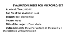 EVALUATION SHEET FOR MICROPROJECT
Academic Year:(2020-2021)
Roll No of the student:41 to 44
Subject: Bee( electronics)
Course: ME-31
Title of the project : Zener diode
Outcome: Locate the Zener voltage on the given V-l
characteristic with justification .
 