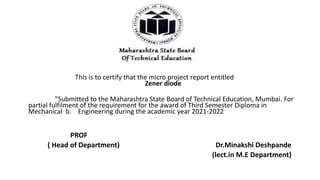This is to certify that the micro project report entitled
Zener diode
"Submitted to the Maharashtra State Board of Technical Education, Mumbai. For
partial fulfilment of the requirement for the award of Third Semester Diploma in
Mechanical b. Engineering during the academic year 2021-2022
PROF
( Head of Department) Dr.Minakshi Deshpande
(lect.in M.E Department)
 