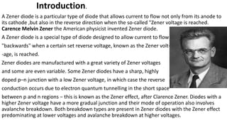 Introduction.
A Zener diode is a particular type of diode that allows current to flow not only from its anode to
its cathode ,but also in the reverse direction when the so-called "Zener voltage is reached.
Carence Melvin Zener the American physicist invented Zener diode.
A Zener diode is a special type of diode designed to allow current to flow
"backwards" when a certain set reverse voltage, known as the Zener volt-
-age, is reached.
Zener diodes are manufactured with a great variety of Zener voltages
and some are even variable. Some Zener diodes have a sharp, highly
doped p–n junction with a low Zener voltage, in which case the reverse
conduction occurs due to electron quantum tunnelling in the short space
between p and n regions − this is known as the Zener effect, after Clarence Zener. Diodes with a
higher Zener voltage have a more gradual junction and their mode of operation also involves
avalanche breakdown. Both breakdown types are present in Zener diodes with the Zener effect
predominating at lower voltages and avalanche breakdown at higher voltages.
 