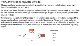 How Zener Diodes Regulate Voltage?
If larger regulated voltages are required, we could either use more diodes in series or try a
fundamentally different approach.
We know that diode forward voltage is a fairly constant figure under a wide range of conditions,
but so is reverse breakdown voltage. Breakdown voltage is typically much, much greater than
forward voltage.
If we reversed the polarity of the diode in our single-diode regulator circuit and increased the
power supply voltage to the point where the diode “broke down” (that is, it could no longer
withstand the reverse-bias voltage impressed across it), the diode would similarly regulate the
voltage at that breakdown point, not allowing it to increase further. This is shown in figure(a)
below.
 