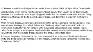 (a) Reverse biased Si small-signal diode breaks down at about 100V. (b) Symbol for Zener diode.
Unfortunately, when normal rectifying diodes “break down,” they usually do so destructively.
However, it is possible to build a special type of diode that can handle breakdown without failing
completely. This type of diode is called a Zener diode, and its symbol is shown in the figure(b)
above .
When forward-biased, Zener diodes behave much the same as standard rectifying diodes: they
have a forward voltage drop which follows the “diode equation” and is about 0.7 volts. In
reverse-bias mode, they do not conduct until the applied voltage reaches or exceeds the so-
called Zener voltage, at which point the diode is able to conduct substantial current, and in doing
so will try to limit the voltage dropped across it to that Zener voltage point.
So long as the power dissipated by this reverse current does not exceed the diode’s thermal
limits, the diode will not be harmed. For this reason, Zener diodes are sometimes referred to as
“breakdown diodes.”
 
