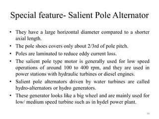Special feature- Salient Pole Alternator
• They have a large horizontal diameter compared to a shorter
axial length.
• The pole shoes covers only about 2/3rd of pole pitch.
• Poles are laminated to reduce eddy current loss.
• The salient pole type motor is generally used for low speed
operations of around 100 to 400 rpm, and they are used in
power stations with hydraulic turbines or diesel engines.
• Salient pole alternators driven by water turbines are called
hydro-alternators or hydro generators.
• These generator looks like a big wheel and are mainly used for
low/ medium speed turbine such as in hydel power plant.
99
 