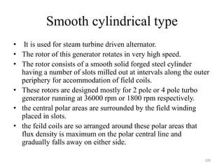 Smooth cylindrical type
• It is used for steam turbine driven alternator.
• The rotor of this generator rotates in very high speed.
• The rotor consists of a smooth solid forged steel cylinder
having a number of slots milled out at intervals along the outer
periphery for accommodation of field coils.
• These rotors are designed mostly for 2 pole or 4 pole turbo
generator running at 36000 rpm or 1800 rpm respectively.
• the central polar areas are surrounded by the field winding
placed in slots.
• the feild coils are so arranged around these polar areas that
flux density is maximum on the polar central line and
gradually falls away on either side.
100
 