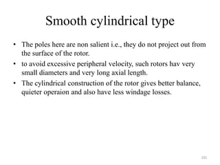 Smooth cylindrical type
• The poles here are non salient i.e., they do not project out from
the surface of the rotor.
• to avoid excessive peripheral velocity, such rotors hav very
small diameters and very long axial length.
• The cylindrical construction of the rotor gives better balance,
quieter operaion and also have less windage losses.
101
 