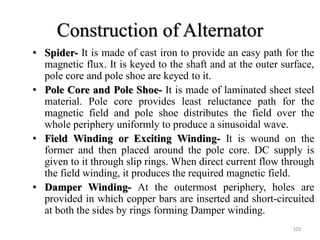 Construction of Alternator
• Spider- It is made of cast iron to provide an easy path for the
magnetic flux. It is keyed to the shaft and at the outer surface,
pole core and pole shoe are keyed to it.
• Pole Core and Pole Shoe- It is made of laminated sheet steel
material. Pole core provides least reluctance path for the
magnetic field and pole shoe distributes the field over the
whole periphery uniformly to produce a sinusoidal wave.
• Field Winding or Exciting Winding- It is wound on the
former and then placed around the pole core. DC supply is
given to it through slip rings. When direct current flow through
the field winding, it produces the required magnetic field.
• Damper Winding- At the outermost periphery, holes are
provided in which copper bars are inserted and short-circuited
at both the sides by rings forming Damper winding.
103
 