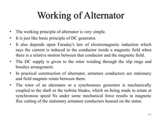 Working of Alternator
• The working principle of alternator is very simple.
• It is just like basic principle of DC generator.
• It also depends upon Faraday's law of electromagnetic induction which
says the current is induced in the conductor inside a magnetic field when
there is a relative motion between that conductor and the magnetic field.
• The DC supply is given to the rotor winding through the slip rings and
brushes arrangement.
• In practical construction of alternator, armature conductors are stationary
and field magnets rotate between them.
• The rotor of an alternator or a synchronous generator is mechanically
coupled to the shaft or the turbine blades, which on being made to rotate at
synchronous speed Ns under some mechanical force results in magnetic
flux cutting of the stationary armature conductors housed on the stator.
105
 