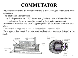 COMMUTATOR
•Physical connection to the armature winding is made through a commutator-brush
arrangement.
•The function of a commutator:
 in dc generator -to collect the current generated in armature conductors.
in dc motor -helps in providing current to the armature conductors.
•A commutator consists of a set of copper segments which are insulated from each
other.
•The number of segments is equal to the number of armature coils.
•Each segment is connected to an armature coil and the commutator is keyed to the
shaft.
10
 