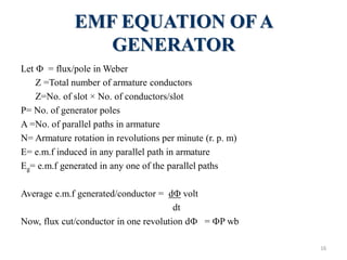 EMF EQUATION OF A
GENERATOR
Let  = flux/pole in Weber
Z =Total number of armature conductors
Z=No. of slot × No. of conductors/slot
P= No. of generator poles
A =No. of parallel paths in armature
N= Armature rotation in revolutions per minute (r. p. m)
E= e.m.f induced in any parallel path in armature
Eg= e.m.f generated in any one of the parallel paths
Average e.m.f generated/conductor = d volt
dt
Now, flux cut/conductor in one revolution d = P wb
16
 