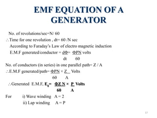 EMF EQUATION OF A
GENERATOR
No. of revolutions/sec=N/ 60
Time for one revolution , dt= 60 /N sec
According to Faraday’s Law of electro magnetic induction
E.M.F generated/conductor = d= PN volts
dt 60
No. of conductors (in series) in one parallel path= Z / A
E.M.F generated/path= PN × Z Volts
60 A
Generated E.M.F, Eg= Z N × P Volts
60 A
For i) Wave winding A = 2
ii) Lap winding A = P
17
 