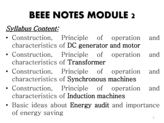 BEEE NOTES MODULE 2
Syllabus Content:
• Construction, Principle of operation and
characteristics of DC generator and motor
• Construction, Principle of operation and
characteristics of Transformer
• Construction, Principle of operation and
characteristics of Synchronous machines
• Construction, Principle of operation and
characteristics of Induction machines
• Basic ideas about Energy audit and importance
of energy saving
1
 