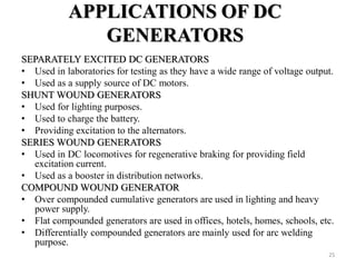 APPLICATIONS OF DC
GENERATORS
SEPARATELY EXCITED DC GENERATORS
• Used in laboratories for testing as they have a wide range of voltage output.
• Used as a supply source of DC motors.
SHUNT WOUND GENERATORS
• Used for lighting purposes.
• Used to charge the battery.
• Providing excitation to the alternators.
SERIES WOUND GENERATORS
• Used in DC locomotives for regenerative braking for providing field
excitation current.
• Used as a booster in distribution networks.
COMPOUND WOUND GENERATOR
• Over compounded cumulative generators are used in lighting and heavy
power supply.
• Flat compounded generators are used in offices, hotels, homes, schools, etc.
• Differentially compounded generators are mainly used for arc welding
purpose.
25
 