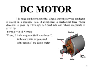 DC MOTOR
It is based on the principle that when a current-carrying conductor
is placed in a magnetic field, it experiences a mechanical force whose
direction is given by Fleming's Left-hand rule and whose magnitude is
given by,
Force, F = B I l Newton
Where, B is the magnetic field in weber/m^2
I is the current in amperes and
l is the length of the coil in meter.
26
 