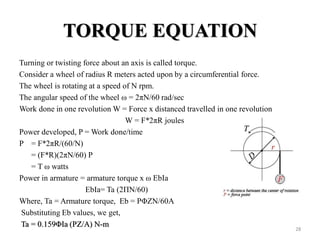 TORQUE EQUATION
Turning or twisting force about an axis is called torque.
Consider a wheel of radius R meters acted upon by a circumferential force.
The wheel is rotating at a speed of N rpm.
The angular speed of the wheel ω = 2πN/60 rad/sec
Work done in one revolution W = Force x distanced travelled in one revolution
W = F*2πR joules
Power developed, P = Work done/time
P = F*2πR/(60/N)
= (F*R)(2πN/60) P
= T ω watts
Power in armature = armature torque x ω EbIa
EbIa= Ta (2ΠN/60)
Where, Ta = Armature torque, Eb = PΦZN/60A
Substituting Eb values, we get,
Ta = 0.159ΦIa (PZ/A) N-m
28
 