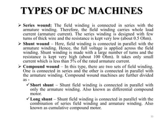 TYPES OF DC MACHINES
 Series wound: The field winding is connected in series with the
armature winding. Therefore, the field winding carries whole load
current (armature current). The series winding is designed with few
turns of thick wire and the resistance is kept very low (about 0.5 Ohm).
 Shunt wound – Here, field winding is connected in parallel with the
armature winding. Hence, the full voltage is applied across the field
winding. Shunt winding is made with a large number of turns and the
resistance is kept very high (about 100 Ohm). It takes only small
current which is less than 5% of the rated armature current.
 Compound wound – In this type, there are two sets of field winding.
One is connected in series and the other is connected in parallel with
the armature winding. Compound wound machines are further divided
as -
Short shunt – Shunt field winding is connected in parallel with
only the armature winding. Also known as differential compound
motor.
Long shunt – Shunt field winding is connected in parallel with the
combination of series field winding and armature winding. Also
known as cumulative compound motor.
33
 