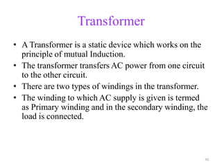 Transformer
• A Transformer is a static device which works on the
principle of mutual Induction.
• The transformer transfers AC power from one circuit
to the other circuit.
• There are two types of windings in the transformer.
• The winding to which AC supply is given is termed
as Primary winding and in the secondary winding, the
load is connected.
42
 