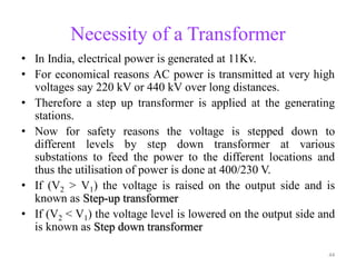 Necessity of a Transformer
• In India, electrical power is generated at 11Kv.
• For economical reasons AC power is transmitted at very high
voltages say 220 kV or 440 kV over long distances.
• Therefore a step up transformer is applied at the generating
stations.
• Now for safety reasons the voltage is stepped down to
different levels by step down transformer at various
substations to feed the power to the different locations and
thus the utilisation of power is done at 400/230 V.
• If (V2 > V1) the voltage is raised on the output side and is
known as Step-up transformer
• If (V2 < V1) the voltage level is lowered on the output side and
is known as Step down transformer
44
 