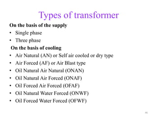 Types of transformer
On the basis of the supply
• Single phase
• Three phase
On the basis of cooling
• Air Natural (AN) or Self air cooled or dry type
• Air Forced (AF) or Air Blast type
• Oil Natural Air Natural (ONAN)
• Oil Natural Air Forced (ONAF)
• Oil Forced Air Forced (OFAF)
• Oil Natural Water Forced (ONWF)
• Oil Forced Water Forced (OFWF)
46
 
