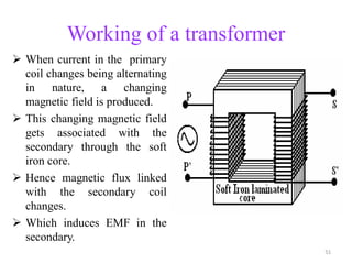 Working of a transformer
 When current in the primary
coil changes being alternating
in nature, a changing
magnetic field is produced.
 This changing magnetic field
gets associated with the
secondary through the soft
iron core.
 Hence magnetic flux linked
with the secondary coil
changes.
 Which induces EMF in the
secondary.
51
 