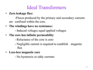 Ideal Transformers
• Zero leakage flux:
-Fluxes produced by the primary and secondary currents
are confined within the core.
• The windings have no resistance:
- Induced voltages equal applied voltages
• The core has infinite permeability
- Reluctance of the core is zero
- Negligible current is required to establish magnetic
flux
• Loss-less magnetic core
- No hysteresis or eddy currents
53
 