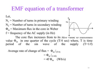 EMF equation of a transformer
Let,
N1 = Number of turns in primary winding
N2 = Number of turns in secondary winding
Φm = Maximum flux in the core in Weber
f = frequency of the AC supply (in Hz)
The core flux increases from to its zero value to maximum
value Φm in one quarter of the cycle (T/4 sec) where, T is time
period of the sin wave of the supply (T=1/f)
Average rate of change of flux = Φm /(T/4)
= Φm /(1/4f)
= 4f Φm (Wb/s)
54
 